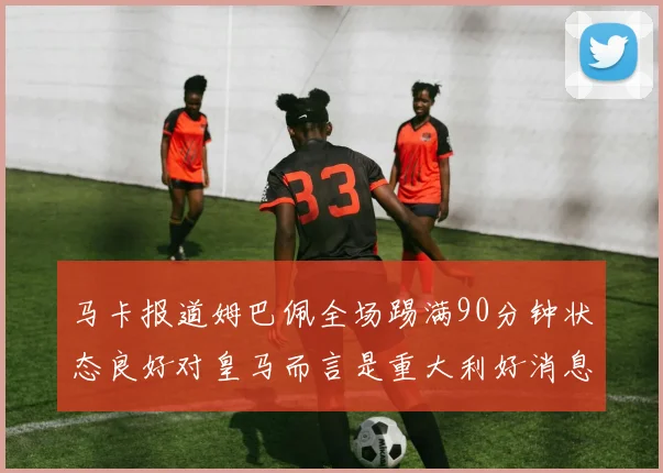 马卡报道姆巴佩全场踢满90分钟状态良好对皇马而言是重大利好消息