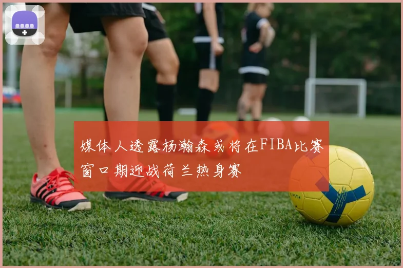 媒体人透露杨瀚森或将在FIBA比赛窗口期迎战荷兰热身赛