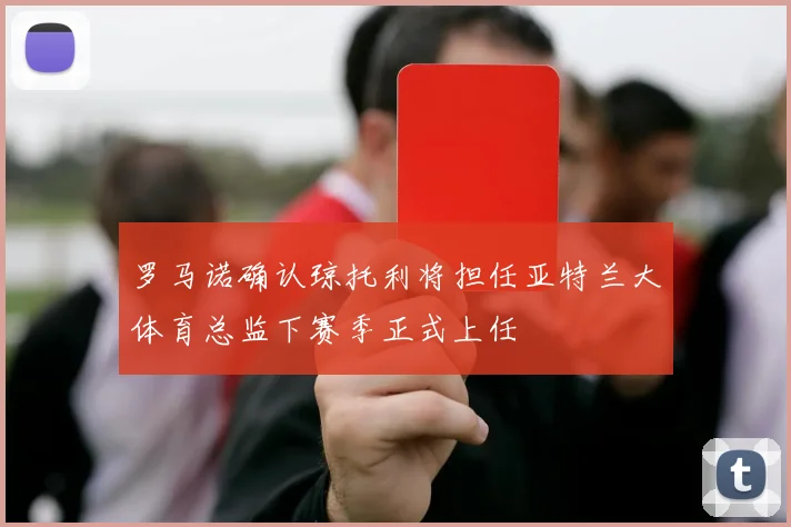 罗马诺确认琼托利将担任亚特兰大体育总监下赛季正式上任