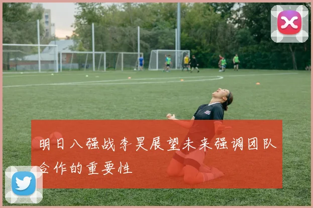 明日八强战李昊展望未来强调团队合作的重要性
