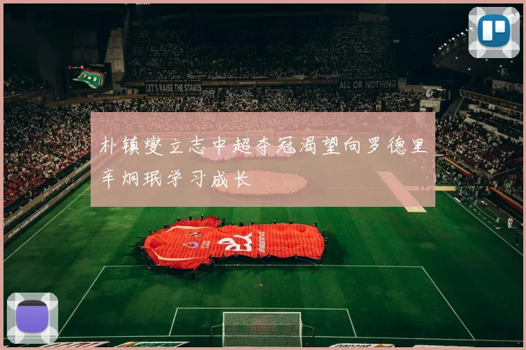 朴镇燮立志中超夺冠渴望向罗德里辛炯珉学习成长