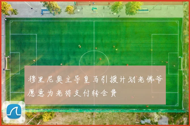 穆里尼奥主导皇马引援计划老佛爷愿意为老将支付转会费