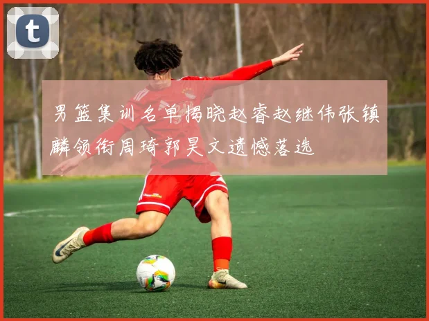 男篮集训名单揭晓赵睿赵继伟张镇麟领衔周琦郭昊文遗憾落选