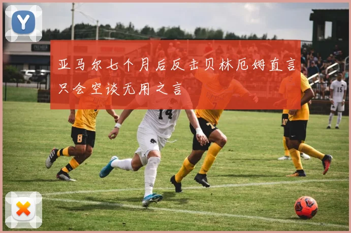 亚马尔七个月后反击贝林厄姆直言只会空谈无用之言