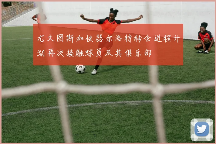 尤文图斯加快瑟尔洛特转会进程计划再次接触球员及其俱乐部