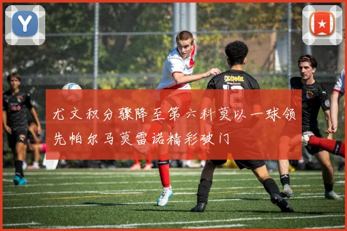 尤文积分骤降至第六科莫以一球领先帕尔马莫雷诺精彩破门