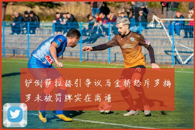 铲倒萨拉赫引争议马金桥怒斥罗梅罗未被罚牌实在离谱