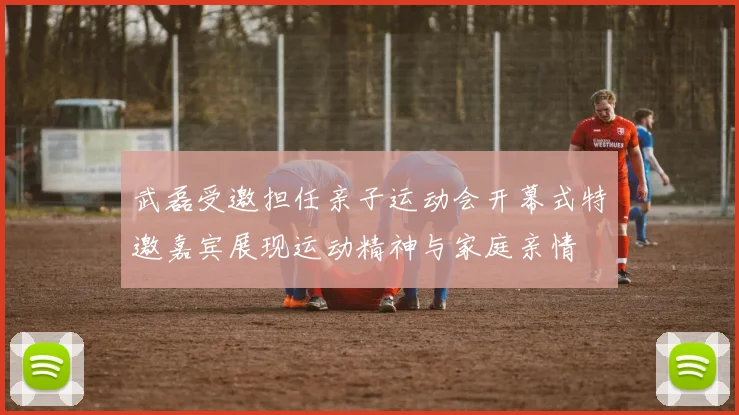 武磊受邀担任亲子运动会开幕式特邀嘉宾展现运动精神与家庭亲情