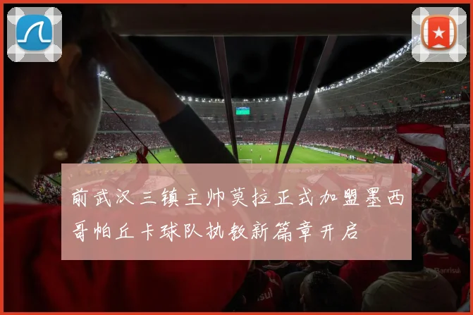 前武汉三镇主帅莫拉正式加盟墨西哥帕丘卡球队执教新篇章开启