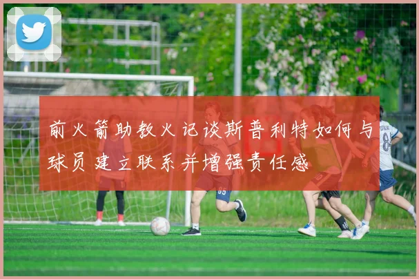 前火箭助教火记谈斯普利特如何与球员建立联系并增强责任感