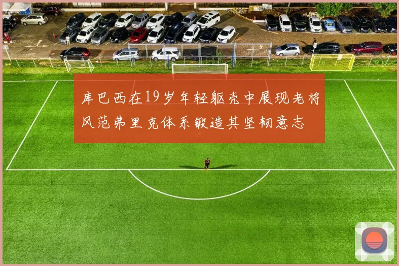 库巴西在19岁年轻躯壳中展现老将风范弗里克体系锻造其坚韧意志