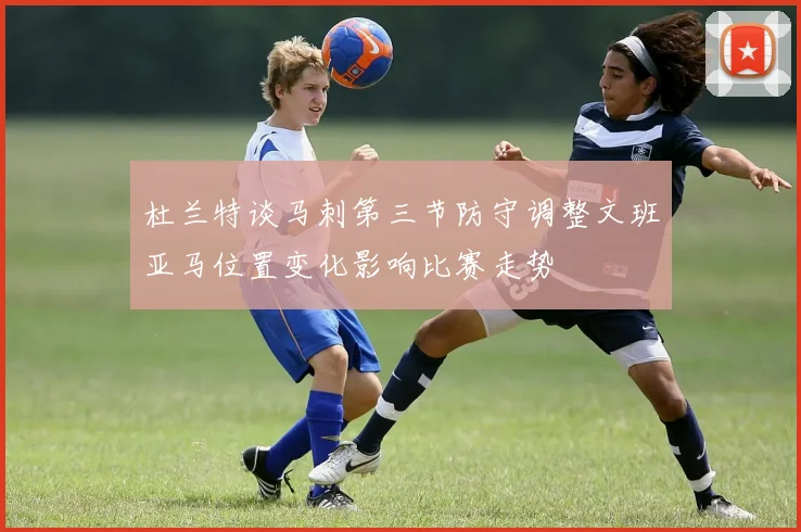 杜兰特谈马刺第三节防守调整文班亚马位置变化影响比赛走势