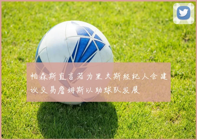 帕森斯直言若为里夫斯经纪人会建议交易詹姆斯以助球队发展