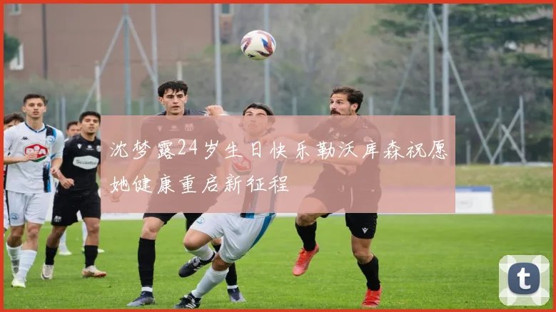沈梦露24岁生日快乐勒沃库森祝愿她健康重启新征程
