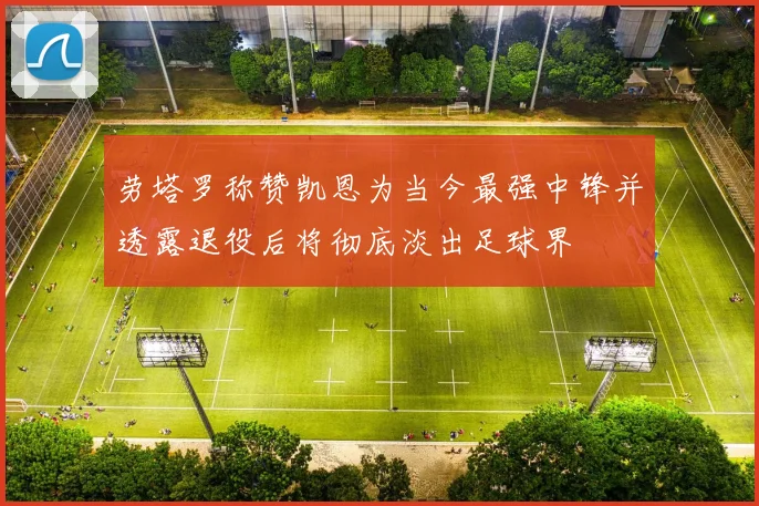 劳塔罗称赞凯恩为当今最强中锋并透露退役后将彻底淡出足球界
