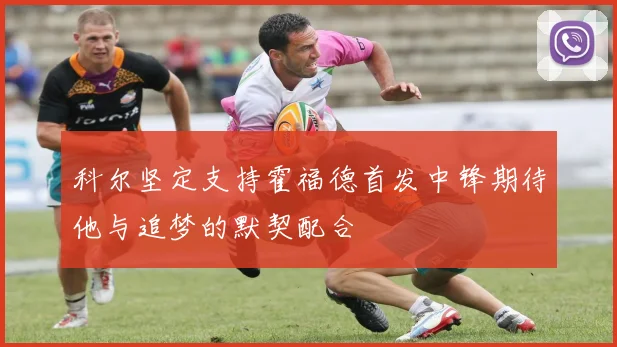 科尔坚定支持霍福德首发中锋期待他与追梦的默契配合