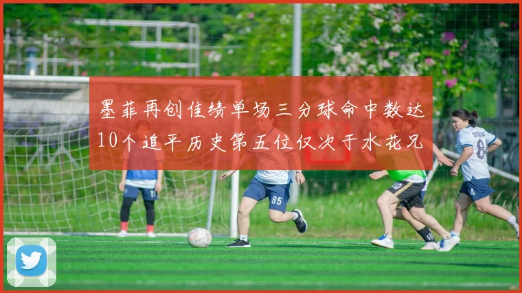 墨菲再创佳绩单场三分球命中数达10个追平历史第五位仅次于水花兄弟和利登