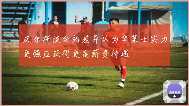 皮尔斯谈合约差异认为华莱士实力更强应获得更高薪资待遇