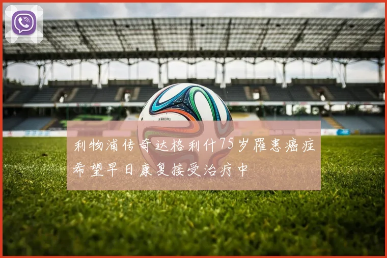 利物浦传奇达格利什75岁罹患癌症希望早日康复接受治疗中