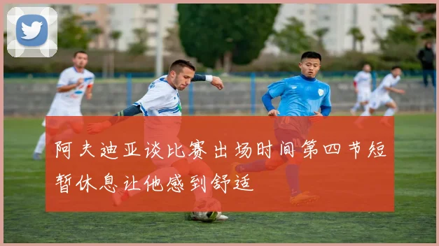 阿夫迪亚谈比赛出场时间第四节短暂休息让他感到舒适