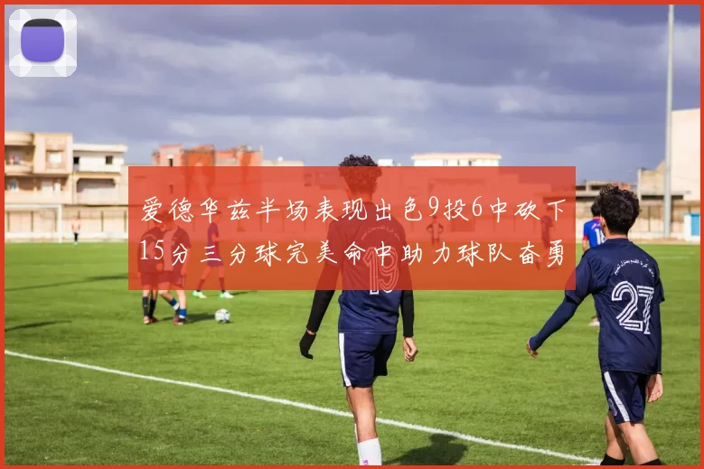 爱德华兹半场表现出色9投6中砍下15分三分球完美命中助力球队奋勇争先