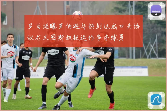 罗马诺曝罗伯逊与热刺达成口头协议尤文图斯积极运作争夺球员
